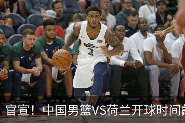 官宣！中国男篮VS荷兰开球时间敲定，央视直播，郭士强带队全力争胜